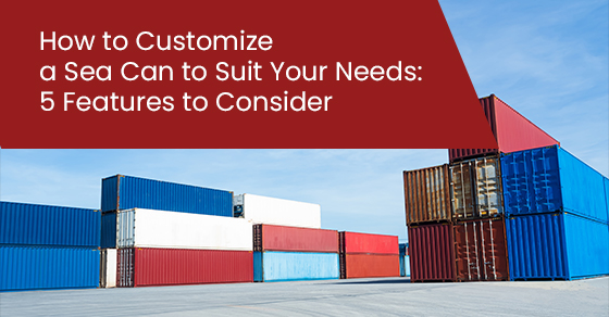 How to Customize a Sea Can to Suit Your Needs: 5 Features to Consider